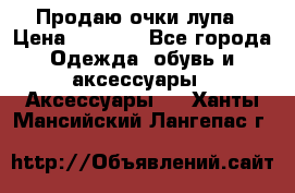 Продаю очки лупа › Цена ­ 2 500 - Все города Одежда, обувь и аксессуары » Аксессуары   . Ханты-Мансийский,Лангепас г.